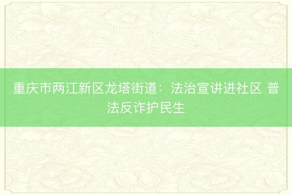 重庆市两江新区龙塔街道：法治宣讲进社区 普法反诈护民生