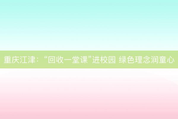 重庆江津：“回收一堂课”进校园 绿色理念润童心
