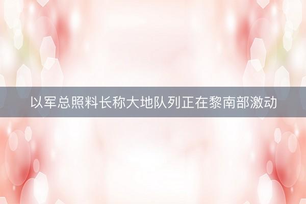以军总照料长称大地队列正在黎南部激动