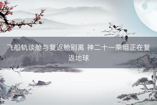 飞船轨谈舱与复返舱别离 神二十一乘组正在复返地球