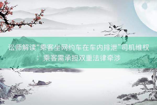 讼师解读“乘客坐网约车在车内排泄”司机维权：乘客需承担双重法律牵涉