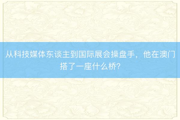 从科技媒体东谈主到国际展会操盘手,他在澳门搭了一座什么桥?