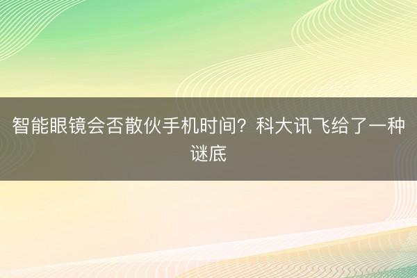 智能眼镜会否散伙手机时间？科大讯飞给了一种谜底