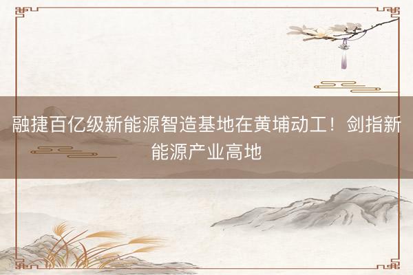 融捷百亿级新能源智造基地在黄埔动工！剑指新能源产业高地