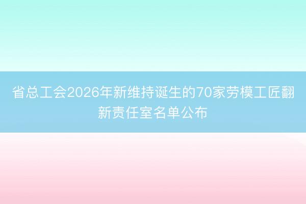 省总工会2026年新维持诞生的70家劳模工匠翻新责任室名单公布