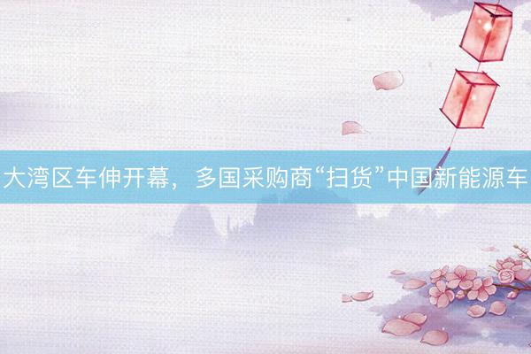 大湾区车伸开幕，多国采购商“扫货”中国新能源车