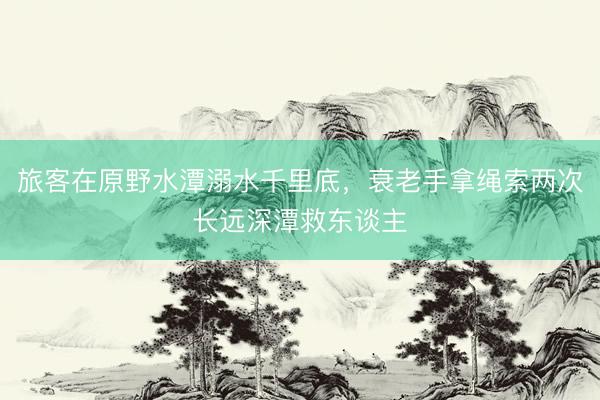 旅客在原野水潭溺水千里底，衰老手拿绳索两次长远深潭救东谈主