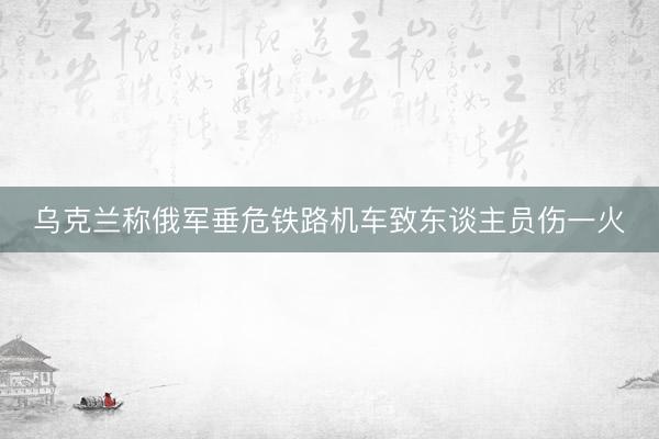 乌克兰称俄军垂危铁路机车致东谈主员伤一火