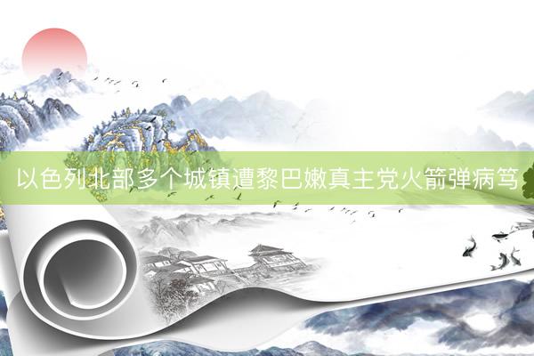 以色列北部多个城镇遭黎巴嫩真主党火箭弹病笃