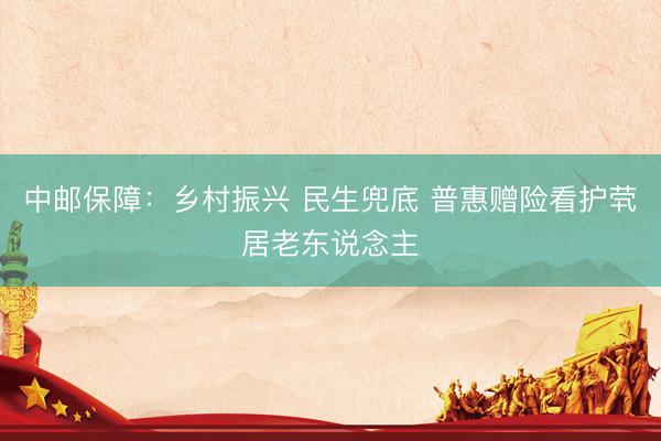 中邮保障：乡村振兴 民生兜底 普惠赠险看护茕居老东说念主