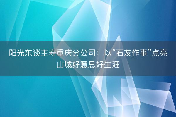 阳光东谈主寿重庆分公司：以“石友作事”点亮山城好意思好生涯