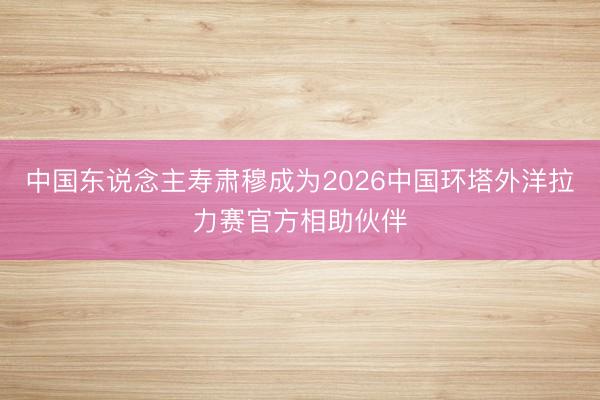 中国东说念主寿肃穆成为2026中国环塔外洋拉力赛官方相助伙伴