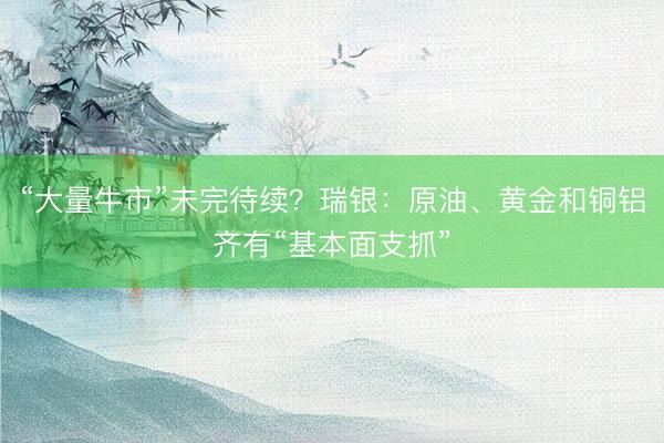 “大量牛市”未完待续？瑞银：原油、黄金和铜铝齐有“基本面支抓”