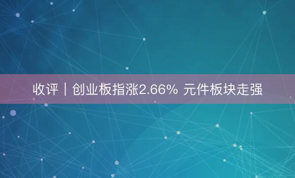 收评｜创业板指涨2.66% 元件板块走强