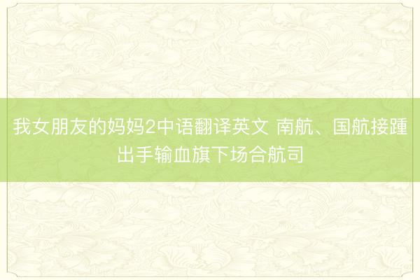 我女朋友的妈妈2中语翻译英文 南航、国航接踵出手输血旗下场合航司