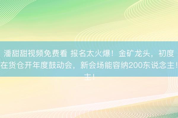 潘甜甜视频免费看 报名太火爆！金矿龙头，初度在货仓开年度鼓动会，新会场能容纳200东说念主！