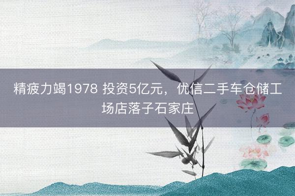 精疲力竭1978 投资5亿元，优信二手车仓储工场店落子石家庄