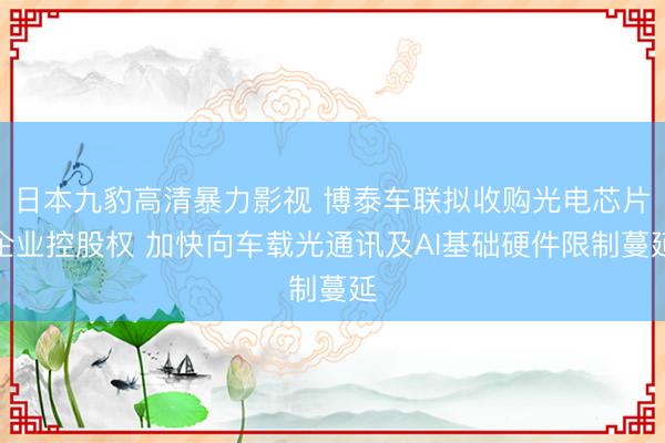 日本九豹高清暴力影视 博泰车联拟收购光电芯片企业控股权 加快向车载光通讯及AI基础硬件限制蔓延