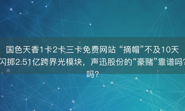 国色天香1卡2卡三卡免费网站 “摘帽”不及10天闪掷2.51亿跨界光模块，声迅股份的“豪赌”靠谱吗？