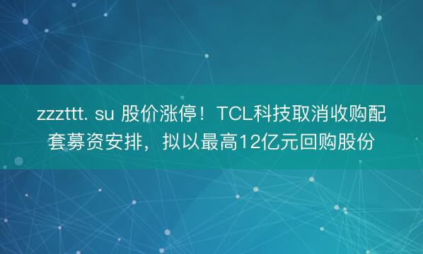 zzzttt. su 股价涨停！TCL科技取消收购配套募资安排，拟以最高12亿元回购股份