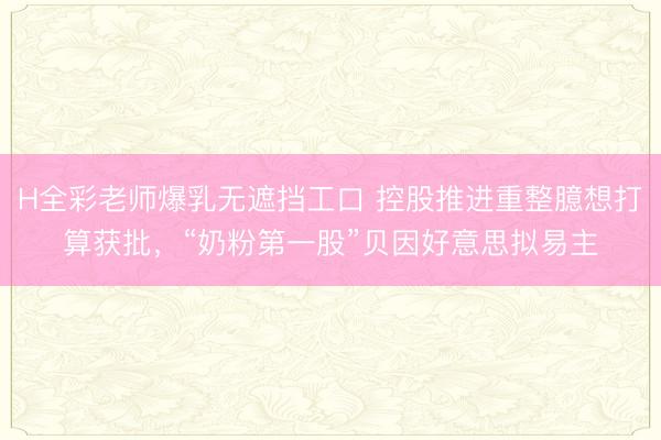 H全彩老师爆乳无遮挡工口 控股推进重整臆想打算获批，“奶粉第一股”贝因好意思拟易主