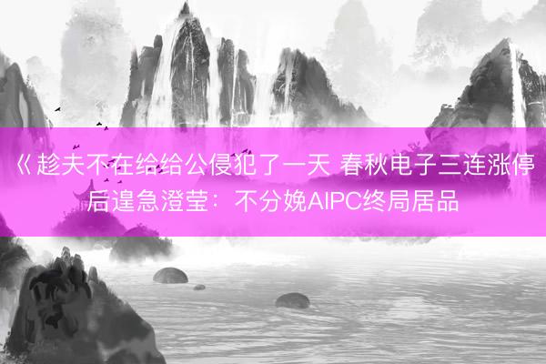 巜趁夫不在给给公侵犯了一天 春秋电子三连涨停后遑急澄莹：不分娩AIPC终局居品