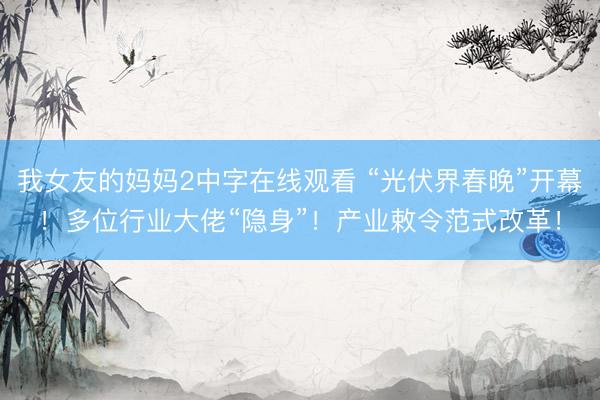 我女友的妈妈2中字在线观看 “光伏界春晚”开幕！多位行业大佬“隐身”！产业敕令范式改革！