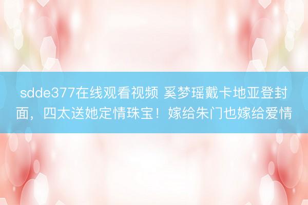 sdde377在线观看视频 奚梦瑶戴卡地亚登封面，四太送她定情珠宝！嫁给朱门也嫁给爱情