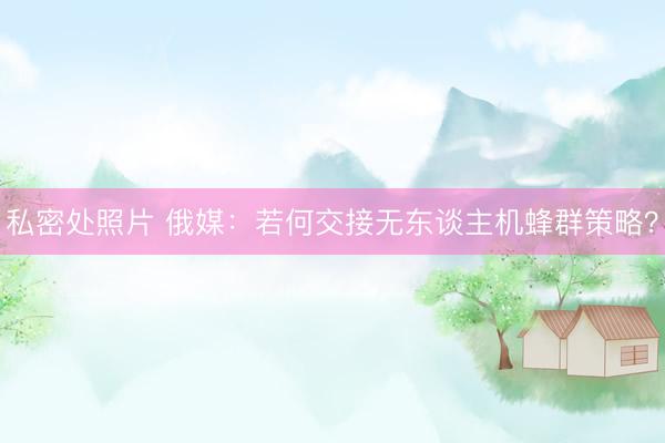 私密处照片 俄媒：若何交接无东谈主机蜂群策略？