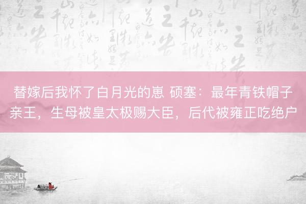 替嫁后我怀了白月光的崽 硕塞：最年青铁帽子亲王，生母被皇太极赐大臣，后代被雍正吃绝户