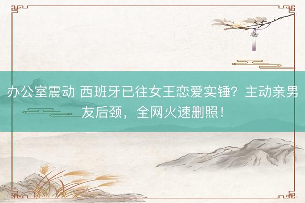 办公室震动 西班牙已往女王恋爱实锤？主动亲男友后颈，全网火速删照！
