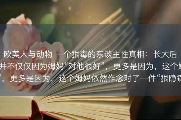 欧美人与动物 一个狠毒的东谈主性真相：长大后还和姆妈很亲的孩子，并不仅仅因为姆妈“对他很好”，更多是因为，这个姆妈依然作念对了一件“狠隐痛”！