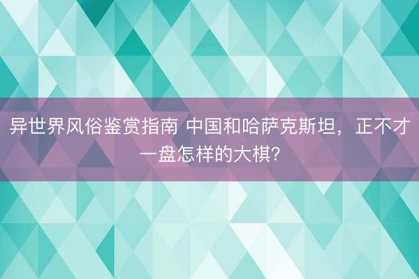 异世界风俗鉴赏指南 中国和哈萨克斯坦，正不才一盘怎样的大棋？