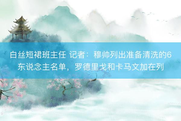 白丝短裙班主任 记者：穆帅列出准备清洗的6东说念主名单，罗德里戈和卡马文加在列