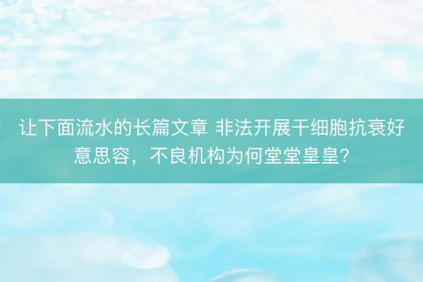 让下面流水的长篇文章 非法开展干细胞抗衰好意思容，不良机构为何堂堂皇皇？
