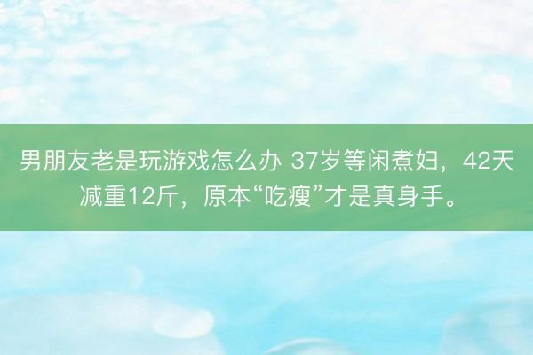 男朋友老是玩游戏怎么办 37岁等闲煮妇，42天减重12斤，原本“吃瘦”才是真身手。