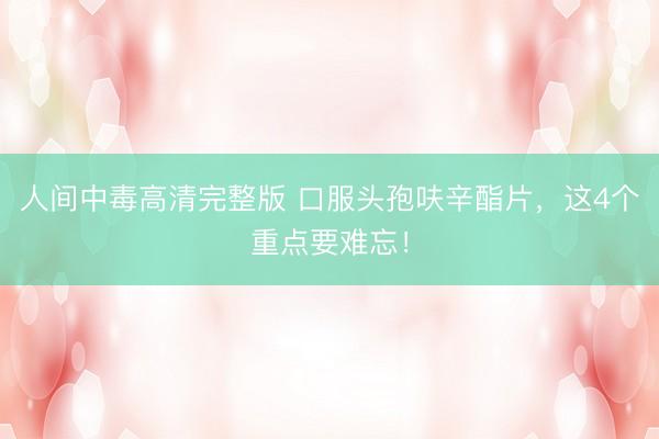 人间中毒高清完整版 口服头孢呋辛酯片，这4个重点要难忘！