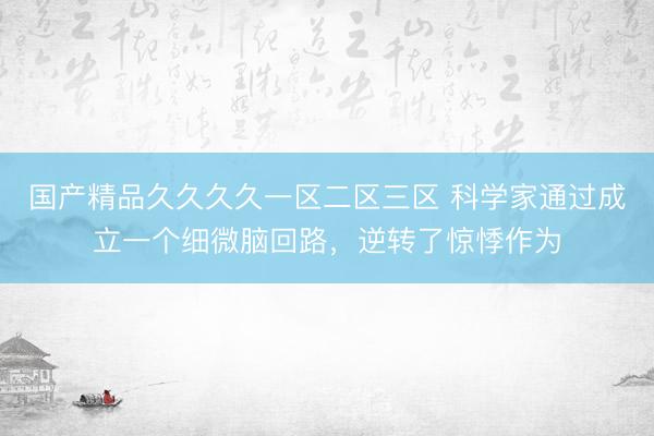 国产精品久久久久一区二区三区 科学家通过成立一个细微脑回路，逆转了惊悸作为