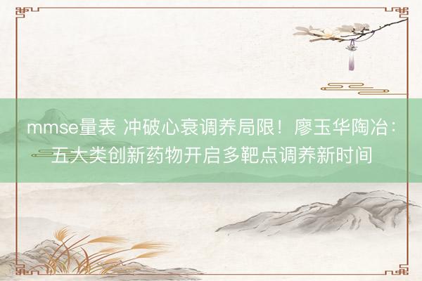 mmse量表 冲破心衰调养局限！廖玉华陶冶：五大类创新药物开启多靶点调养新时间
