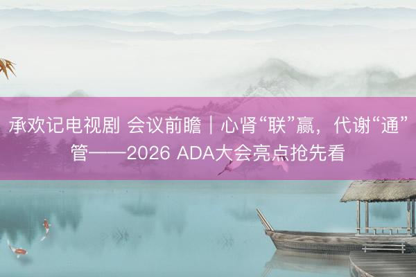 承欢记电视剧 会议前瞻｜心肾“联”赢，代谢“通”管——2026 ADA大会亮点抢先看