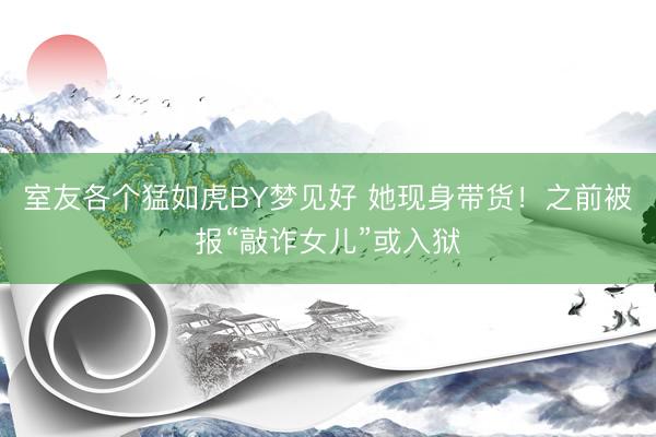 室友各个猛如虎BY梦见好 她现身带货！之前被报“敲诈女儿”或入狱