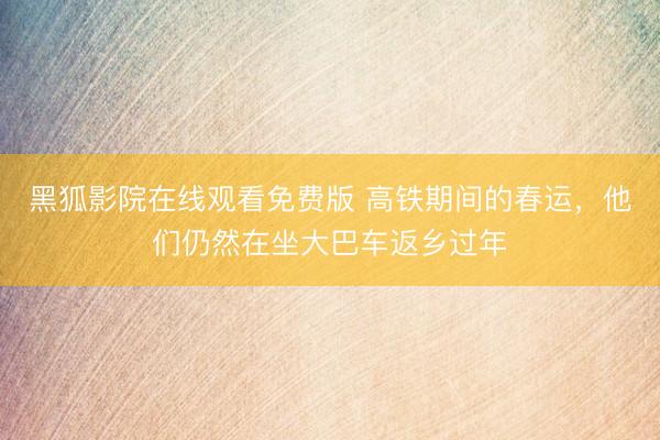 黑狐影院在线观看免费版 高铁期间的春运，他们仍然在坐大巴车返乡过年