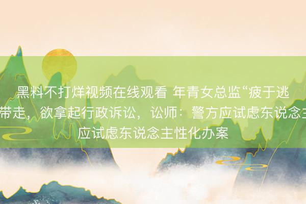 黑料不打烊视频在线观看 年青女总监“疲于逃命”被破门带走，欲拿起行政诉讼，讼师：警方应试虑东说念主性化办案