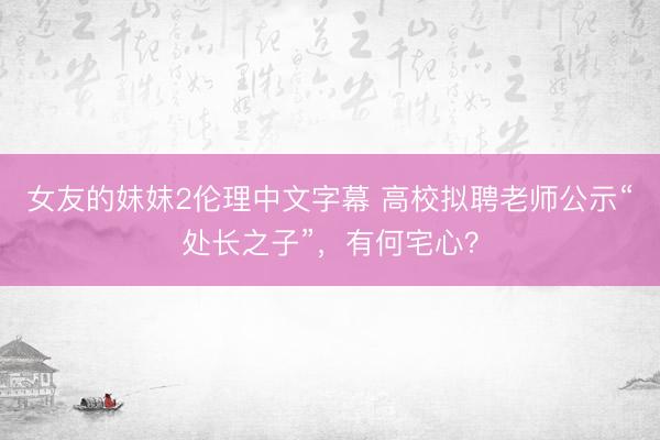 女友的妺妺2伦理中文字幕 高校拟聘老师公示“处长之子”，有何宅心？