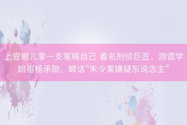 上官婉儿拿一支笔稿自己 着名刑侦巨匠、测谎学始祖杨承勋，喊话“朱令案嫌疑东说念主”