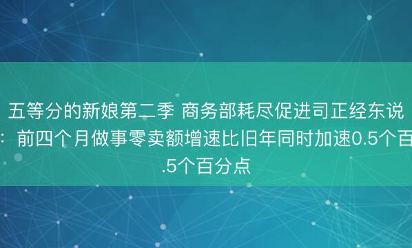 五等分的新娘第二季 商务部耗尽促进司正经东说念主：前四个月做事零卖额增速比旧年同时加速0.5个百分点