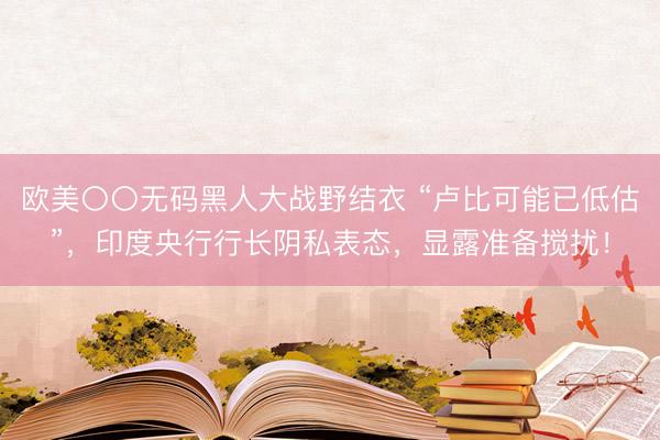 欧美〇〇无码黑人大战野结衣 “卢比可能已低估”，印度央行行长阴私表态，显露准备搅扰！