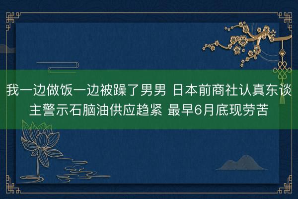 我一边做饭一边被躁了男男 日本前商社认真东谈主警示石脑油供应趋紧 最早6月底现劳苦