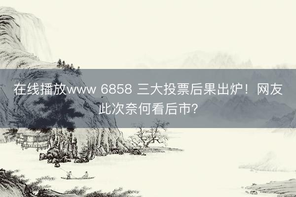 在线播放www 6858 三大投票后果出炉！网友此次奈何看后市？