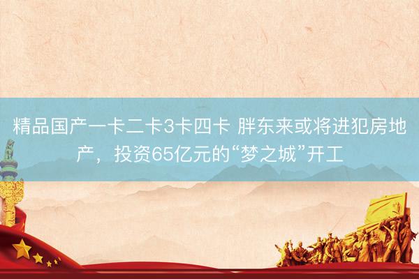 精品国产一卡二卡3卡四卡 胖东来或将进犯房地产，投资65亿元的“梦之城”开工